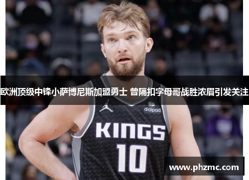 欧洲顶级中锋小萨博尼斯加盟勇士 曾隔扣字母哥战胜浓眉引发关注