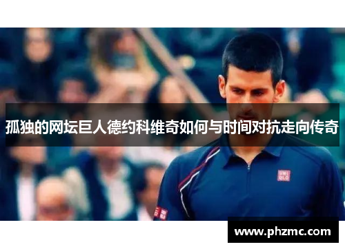 孤独的网坛巨人德约科维奇如何与时间对抗走向传奇